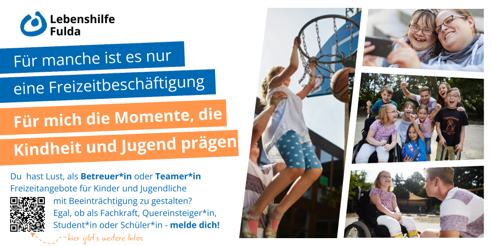 Das Bild zeigt eine bunte und fröhliche Zusammenstellung von Aktivitäten und Momenten, die Kinder und Jugendliche mit Beeinträchtigungen erleben können. Im oberen Bereich sind Kinder beim Basketball spielen zu sehen. Darunter gibt es zwei weitere Fotos: Eines zeigt eine Gruppe fröhlicher Kinder draußen, das andere ein Kind im Rollstuhl im Gespräch mit einem Betreuer. Oben links ist das Logo der Lebenshilfe Fulda abgebildet. In der Mitte des Bildes ist ein Text, der lautet: „Für manche ist es nur eine Freizeitbeschäftigung. Für mich die Momente, die Kindheit und Jugend prägen. Mehr als ein Moment. Teilhabe.“ Unten wird auf eine Suche nach Betreuer*innen und Teamer*innen hingewiesen, die Freizeit für Kinder und Jugendliche mit Beeinträchtigungen gestalten möchten. Es wird betont, dass sich sowohl Fachkräfte als auch Quereinsteiger*innen, Studierende oder Schüler*innen bewerben können. Ein QR-Code bietet weitere Informationen.